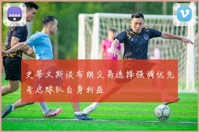 史蒂文斯谈布朗交易选择强调优先考虑球队自身利益