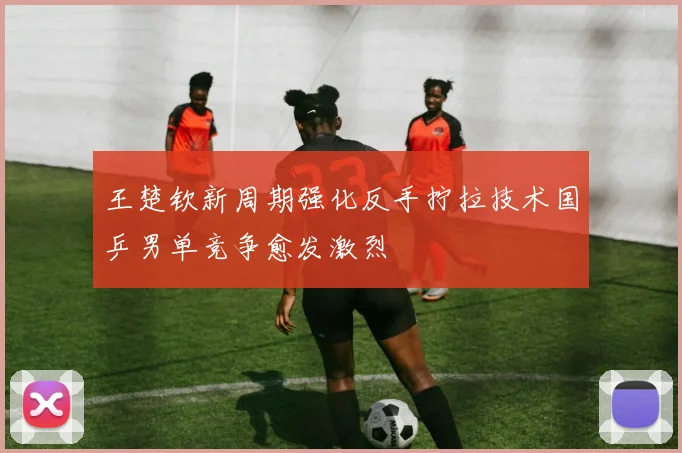 王楚钦新周期强化反手拧拉技术国乒男单竞争愈发激烈