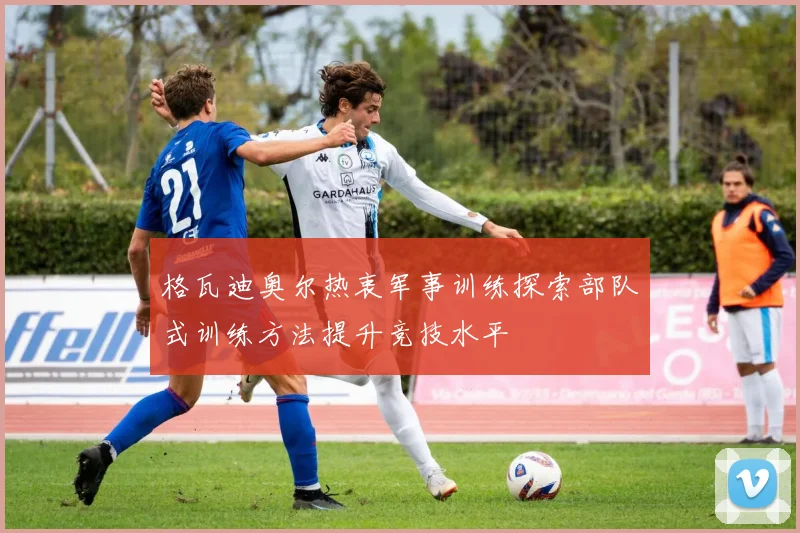 格瓦迪奥尔热衷军事训练探索部队式训练方法提升竞技水平