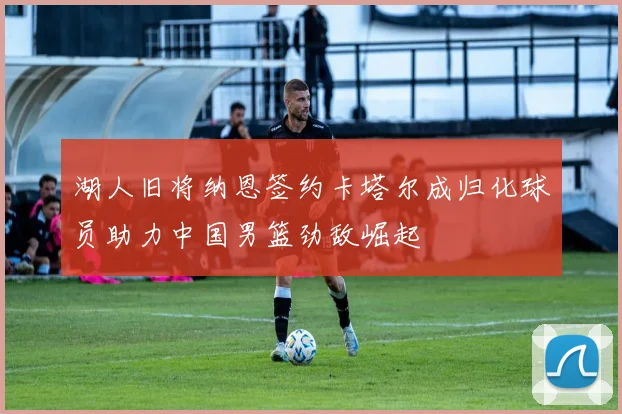 湖人旧将纳恩签约卡塔尔成归化球员助力中国男篮劲敌崛起