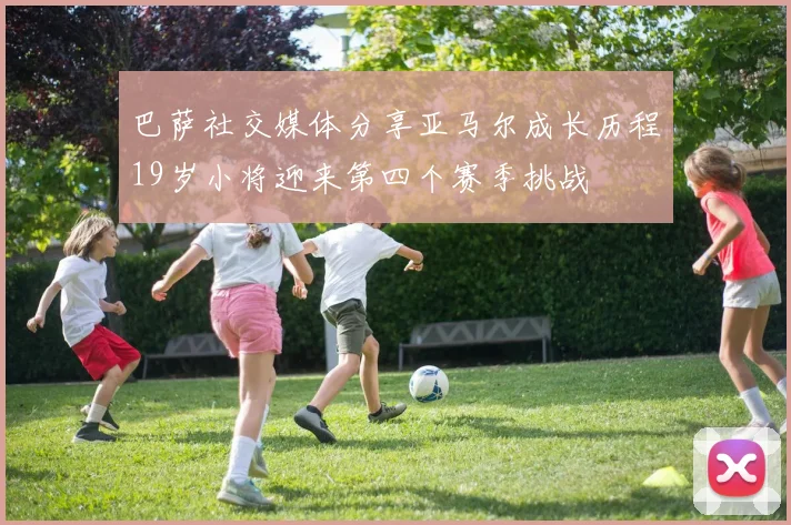 巴萨社交媒体分享亚马尔成长历程19岁小将迎来第四个赛季挑战