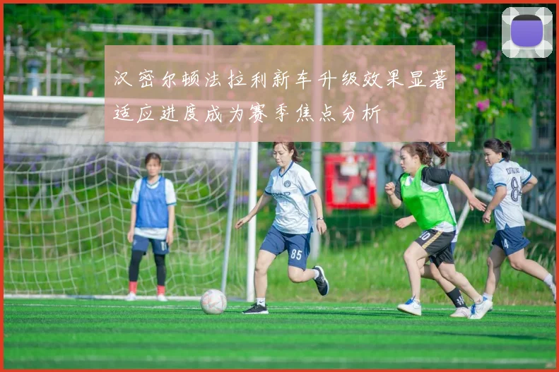 汉密尔顿法拉利新车升级效果显著适应进度成为赛季焦点分析