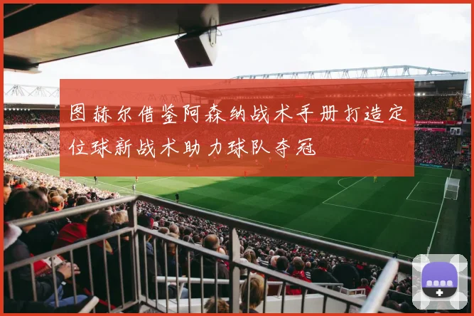 图赫尔借鉴阿森纳战术手册打造定位球新战术助力球队夺冠
