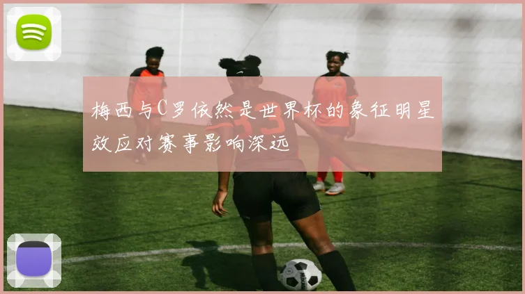 梅西与C罗依然是世界杯的象征明星效应对赛事影响深远