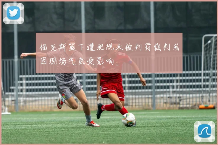 福克斯篮下遭犯规未被判罚裁判或因现场气氛受影响