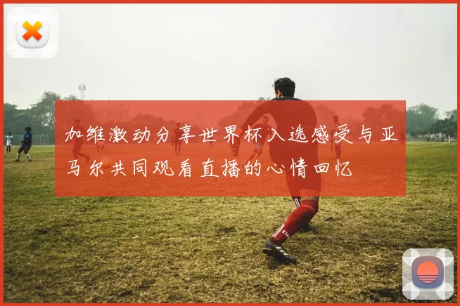 加维激动分享世界杯入选感受与亚马尔共同观看直播的心情回忆