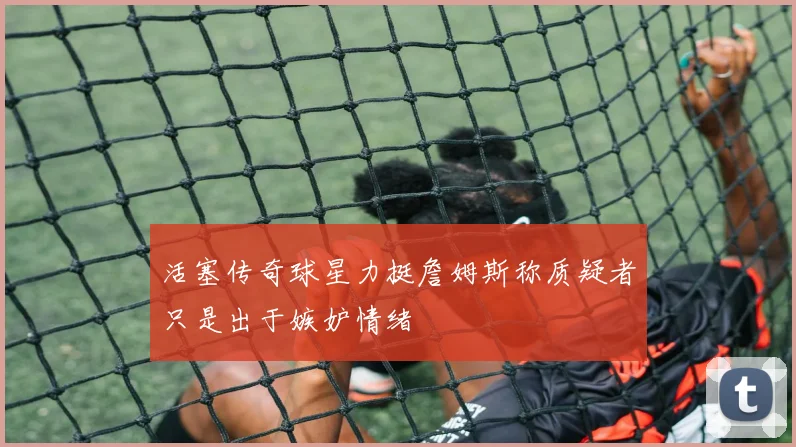活塞传奇球星力挺詹姆斯称质疑者只是出于嫉妒情绪