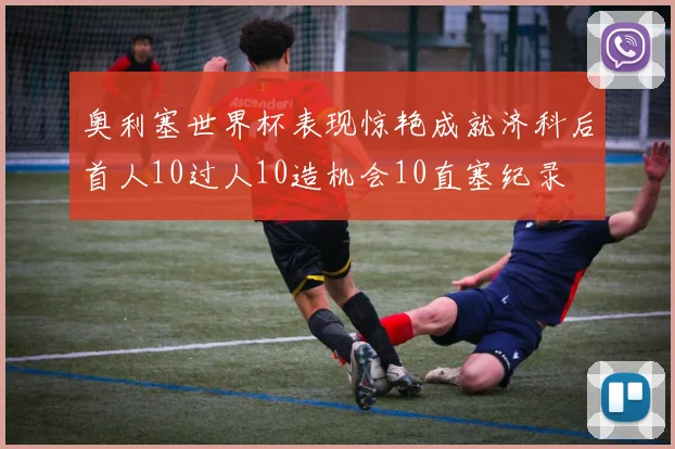 奥利塞世界杯表现惊艳成就济科后首人10过人10造机会10直塞纪录