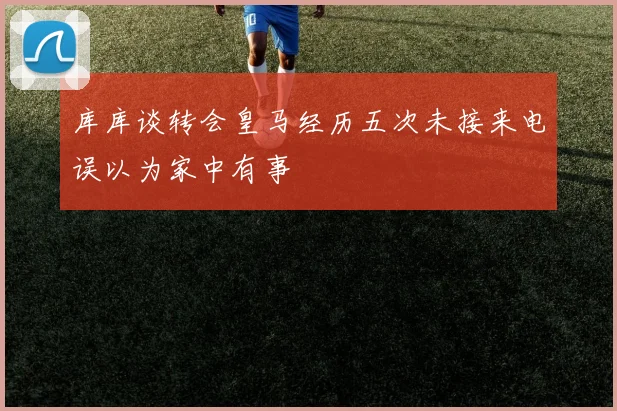 库库谈转会皇马经历五次未接来电误以为家中有事