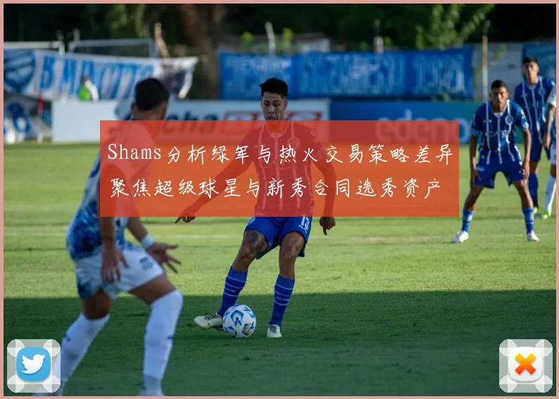 Shams分析绿军与热火交易策略差异聚焦超级球星与新秀合同选秀资产