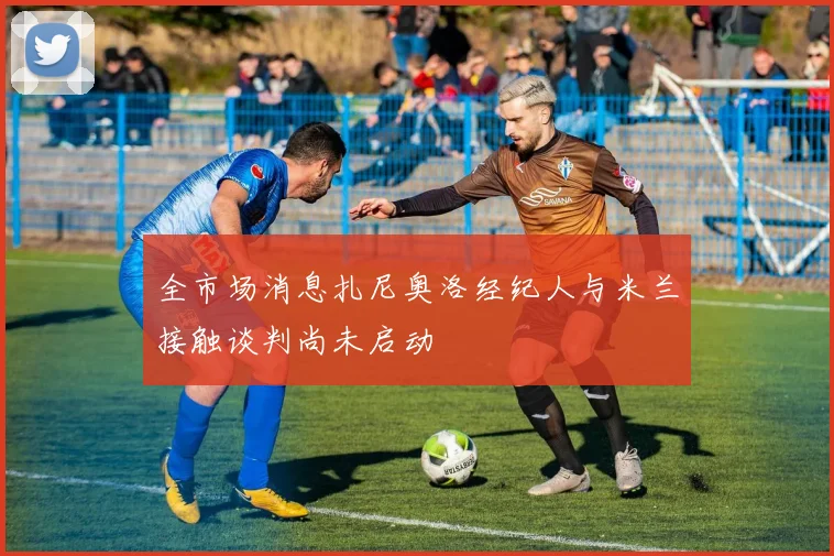 全市场消息扎尼奥洛经纪人与米兰接触谈判尚未启动