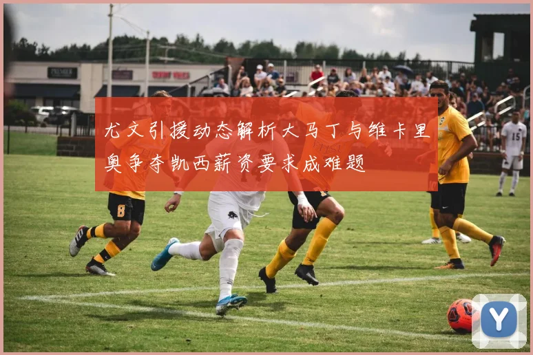 尤文引援动态解析大马丁与维卡里奥争夺凯西薪资要求成难题
