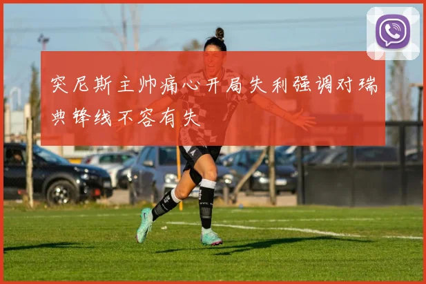 突尼斯主帅痛心开局失利强调对瑞典锋线不容有失