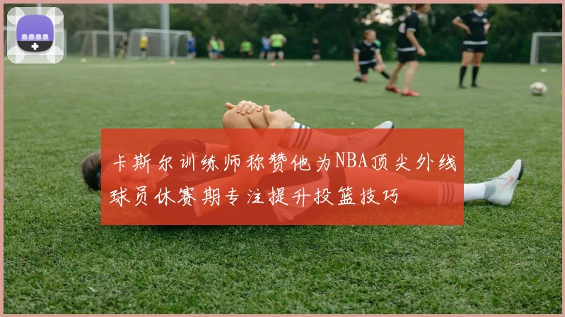 卡斯尔训练师称赞他为NBA顶尖外线球员休赛期专注提升投篮技巧