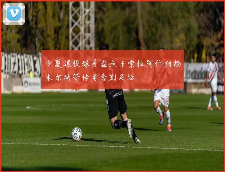今夏退役球员盘点卡索拉阿什利扬米尔纳等传奇告别足坛