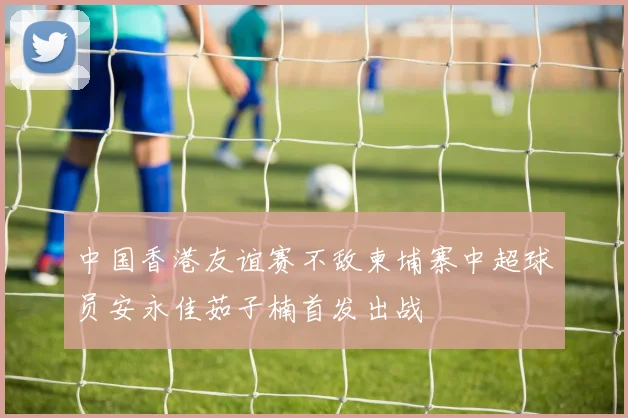 中国香港友谊赛不敌柬埔寨中超球员安永佳茹子楠首发出战