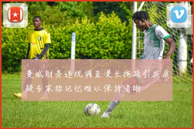 曼城财务违规调查漫长拖延引发质疑专家称记忆难以保持清晰